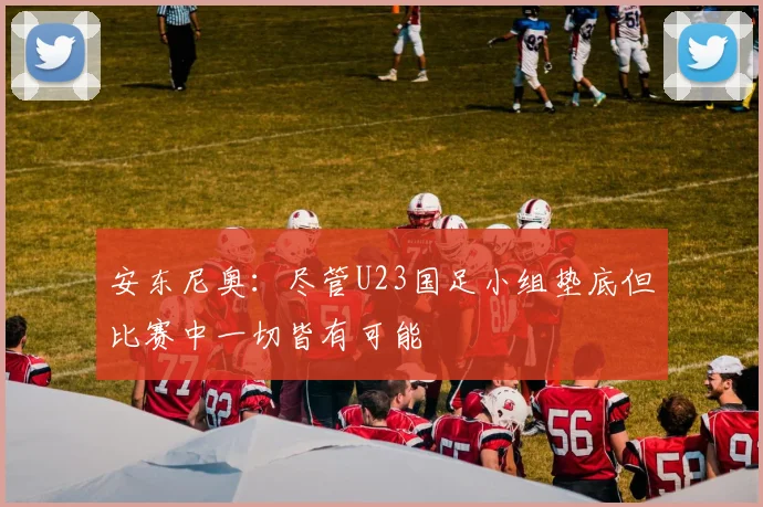 安东尼奥：尽管U23国足小组垫底但比赛中一切皆有可能