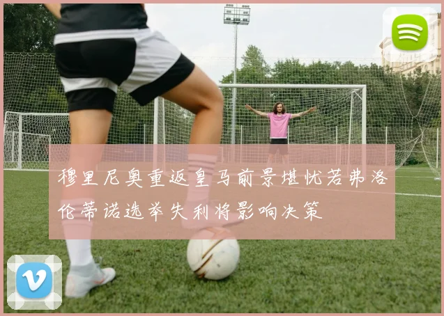 穆里尼奥重返皇马前景堪忧若弗洛伦蒂诺选举失利将影响决策