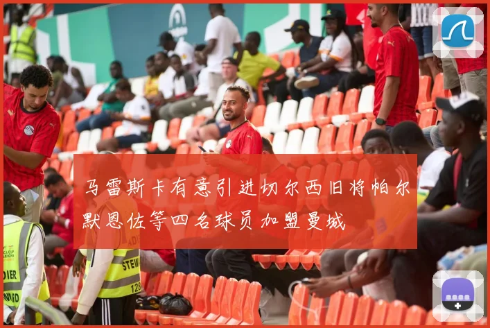 马雷斯卡有意引进切尔西旧将帕尔默恩佐等四名球员加盟曼城