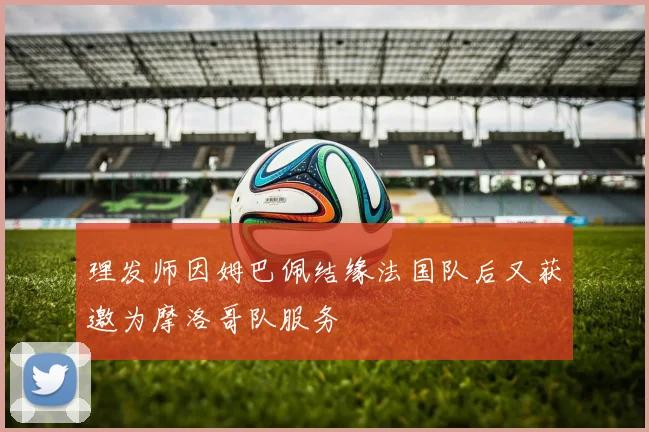 理发师因姆巴佩结缘法国队后又获邀为摩洛哥队服务