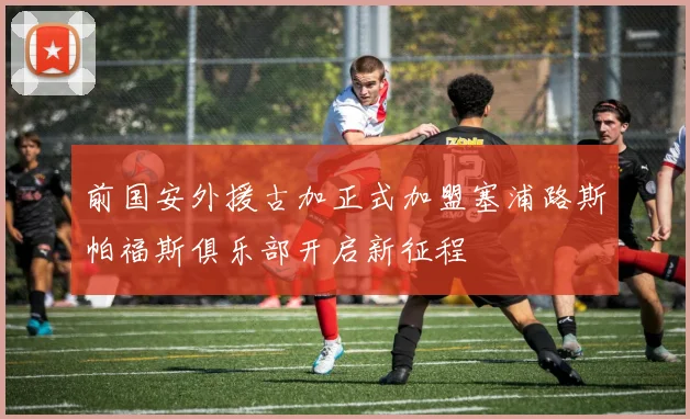 前国安外援古加正式加盟塞浦路斯帕福斯俱乐部开启新征程