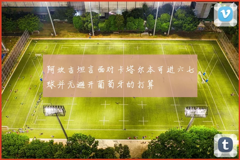 阿坎吉坦言面对卡塔尔本可进六七球并无避开葡萄牙的打算