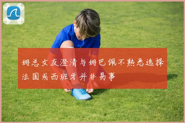 姆总女友澄清与姆巴佩不熟悉选择法国或西班牙并非易事