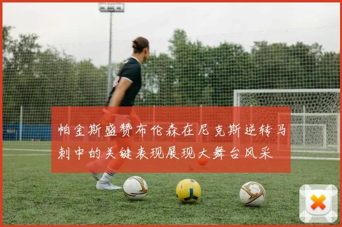 帕金斯盛赞布伦森在尼克斯逆转马刺中的关键表现展现大舞台风采
