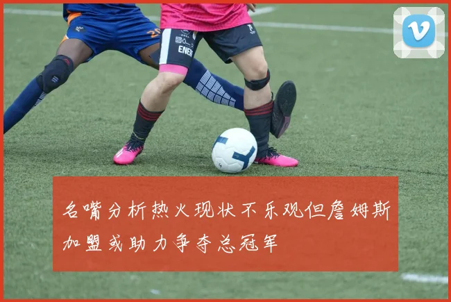 名嘴分析热火现状不乐观但詹姆斯加盟或助力争夺总冠军
