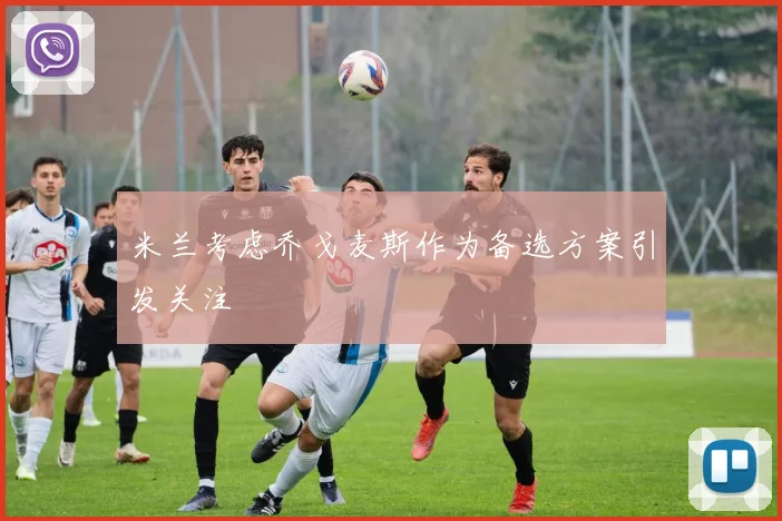 米兰考虑乔戈麦斯作为备选方案引发关注