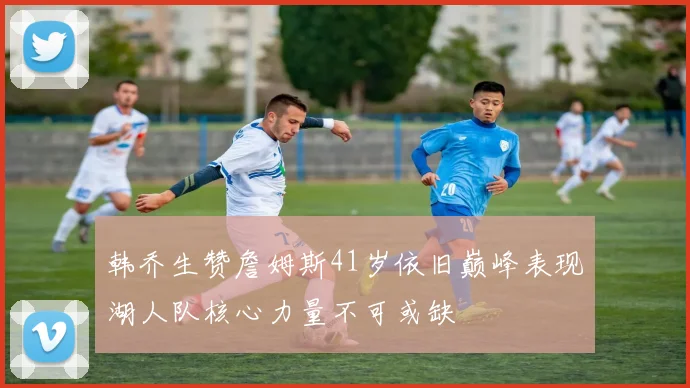 韩乔生赞詹姆斯41岁依旧巅峰表现湖人队核心力量不可或缺