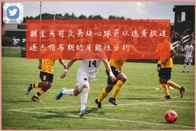 掘金或将交易核心球员以选秀权追逐杰伦布朗的可能性分析