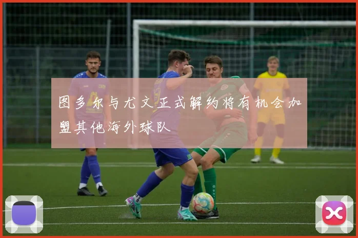 图多尔与尤文正式解约将有机会加盟其他海外球队
