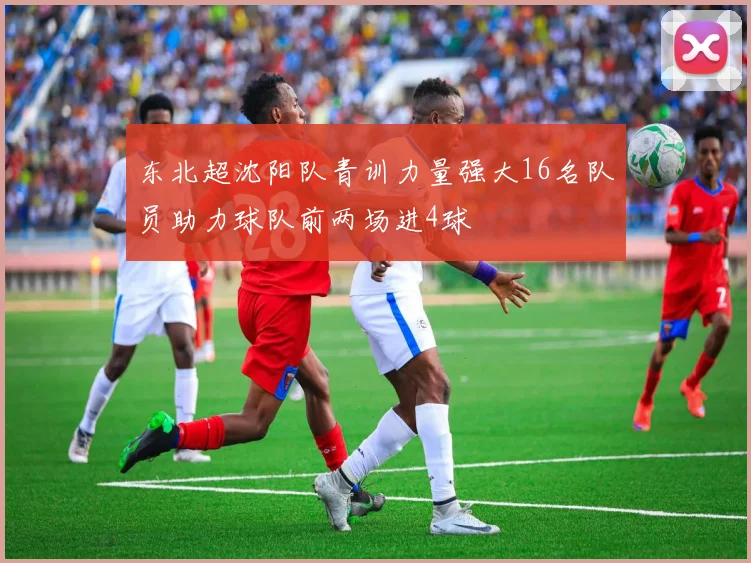 东北超沈阳队青训力量强大16名队员助力球队前两场进4球