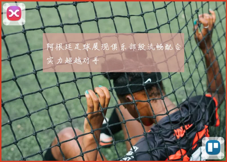 阿根廷足球展现俱乐部般流畅配合实力超越对手