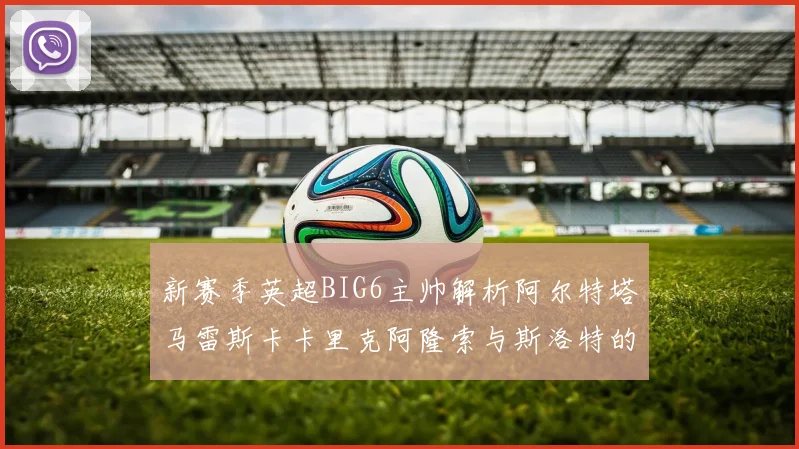 新赛季英超BIG6主帅解析阿尔特塔马雷斯卡卡里克阿隆索与斯洛特的战术对决