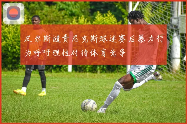 皮尔斯谴责尼克斯球迷赛后暴力行为呼吁理性对待体育竞争
