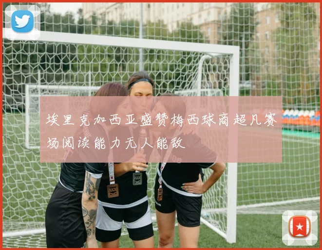 埃里克加西亚盛赞梅西球商超凡赛场阅读能力无人能敌