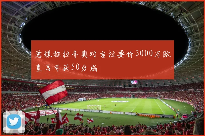 意媒称拉齐奥对吉拉要价3000万欧皇马可获50分成