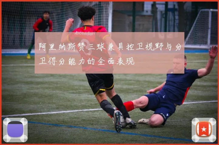 阿里纳斯赞三球兼具控卫视野与分卫得分能力的全面表现