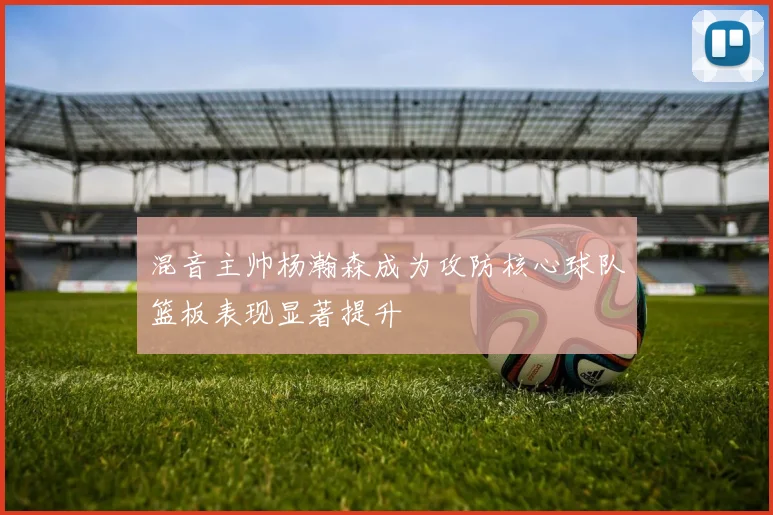混音主帅杨瀚森成为攻防核心球队篮板表现显著提升