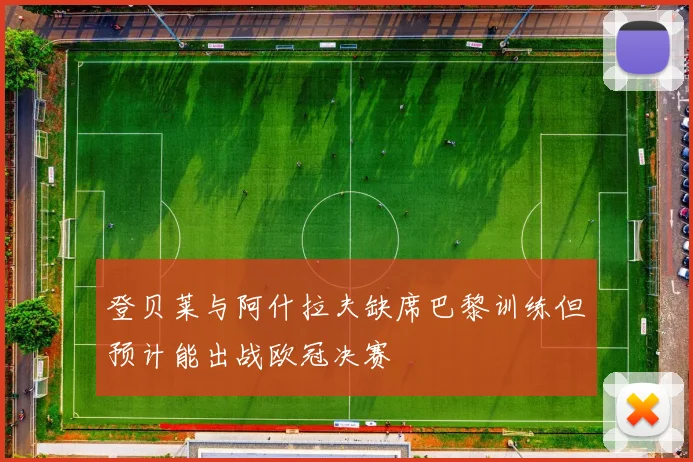 登贝莱与阿什拉夫缺席巴黎训练但预计能出战欧冠决赛